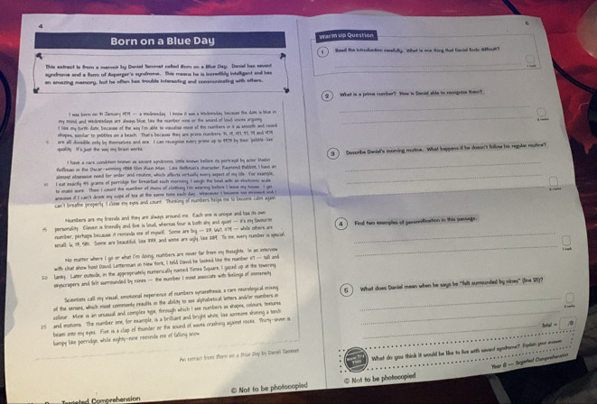 Born on a Blue Day Warm up Question
1   Reed the intruckuction renduy. What is one thing that Ganal Erte diffioul?
This extract is from a mereir by Daniet Tammet called Bom on a lifue Day. Danial has sevent
_
syndrome and a farm of Asperger's syndrome. This means he is incredibly intelligent and has
an amazing memory, but he often has trouble intersoting and communicating with others.
g ] What is a prime number? Wow is Sanial sbte to reongnise them?
t was borm on t January 1M — a mednesday . I know it was a wndrenday becacas the date is ise in_
_
my moed and wednesdays are always blue, lass the number nine or the sound of lood sowes arguiy
I lise my tirth dame, because of the way I'm able to viecialial nuse of the numbers in it as smorth and cound
shapes, semlar to pebbles on a beach. That's becausa they ans proms rambers: 9, 18, 181, 93,79 and 179
are all dimsible only by themsetives and one. I can necogovse every prime up to 9979 by tur "pebble-las
quality. It's just the way my brain works.
Afincan an the Dscar-winning 1988 Chm Ruan Man. Las Wnltoan's character, Raunend thabbont, I have an g ) Describe Daniel's morning routine. What kappens if he doesn't follme hs regule routine?
I have a care condition known as sacont syndroms, little knovn belure is pertcapal by actor Pustro
almout obsessuve need for order and reutre, which affects virtually every aspert of my life. For exangle,_
I aud exactly 45 grame of porridge for breailast each morming, I weigh the bew with an viertronic scale
to mart mure.  Then I count the number of stems of clodhing im wearing befors I lssut me souse. I an
ansioue of I can't drin my cupe of toa alt the same time each day. Wherever i become so wreent and
can't breathe property. I close my eyes and count. Thinking of numbers helps me to become calm agai
Numbers ane my friends and they are always around me. Each one is unique and has its own
 personality Eileven is friendly and live is loud, whereus four is both shy and quirt — it's my favourm 4   Find twn examples of perconiication in this passage.
number, perhaps because it reeminds ese of myselE. Some are by — SR. WT, #TE— whle others are_
_
small. L, 19, S81. Some are beautiful, like F99, and some are ugly. like 289. To me, every number is special
No matter where I go or what I'm doing, numbers are mever far from my thoughts. In an interviow
with chat show host David Letterman in New York, I teld David he looked like the number 1'T — tall and
20 Lanky. Later outsidle, in the appropriately numerically camed Tietes Square, I gaced up at the towering
sinyscrapers and felt sumrounded by nimes — the number i most associate with forlings of immensity
Scientiests call my visual, emotional experience of numbers synasethosia, a rare neurological mixing
of the senses, which most commonly results in the abrity to see alphobetical letters and/or numbers in 5  What does Daniel mean when he says he "felt sumounded by nines" (line 21)?
collour. Mine is an unusual and complex sype, forough which I see numbers as shapes, colours, tetures_
_
25 and motions. The mumber one, for example, is a brilant and lright white, like someone shiring a tonl
beaes into my eyes. Five is a clap of founder or the sound of waves crashing aqiaiest noces. Thirty-seven i_
3otal =
lumpy like porridge, while eighty-nine recunda me of falling snow
What do you think it would be like to live with savent eyndrome? Ipln you iner
Aw retract from forn on is tise Doy by Donel Gammeen
Year  — Sexpetest Comprebersion
e   mrehension © Not to be photocopied  Not to be photocopied