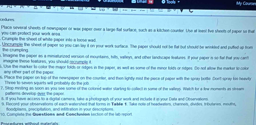 Grauedook Email 14 0 Tools My Course 
cedures: 
Place several sheets of newspaper or wax paper over a large flat surface, such as a kitchen counter. Use at least five sheets of paper so that 
you can protect your work area. 
Crumple the sheet of white paper into a loose wad. 
. Uncrumple the sheet of paper so you can lay it on your work surface. The paper should not be flat but should be wrinkled and puffed up from 
the crumpling 
. Imagine the paper as a miniaturized version of mountains, hills, valleys, and other landscape features. If your paper is so flat that you can't 
imagine these features, you should recrumple it. 
5. Use the marker to color the major folds or ridges in the paper, as well as some of the minor folds or ridges. Do not allow the marker to color 
any other part of the paper. 
6. Place the paper on top of the newspaper on the counter, and then lightly mist the piece of paper with the spray bottle. Don't spray too heavily 
Three to seven squirts will probably do the job 
7. Stop misting as soon as you see some of the colored water starting to collect in some of the valleys. Watch for a few moments as stream 
patterns develop over the paper. 
8. If you have access to a digital camera, take a photograph of your work and include it in your Data and Observations 
9. Record your observations of each watershed that forms in Tablle 1. Take note of headwaters, channels, divides, tributaries, mouths, 
floodplains, precipitation, and infiltration in your descriptions. 
10. Complete the Questions and Conclusion section of the lab report. 
Procedures without materials