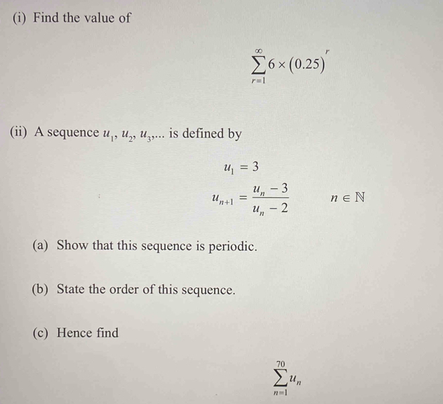 Find the value of
sumlimits _(r=1)^(∈fty)6* (0.25)^r
(ii) A sequence u_1, u_2, u_3,... is defined by
u_1=3
u_n+1=frac u_n-3u_n-2 n∈ N
(a) Show that this sequence is periodic. 
(b) State the order of this sequence. 
(c) Hence find
sumlimits _(n=1)^(70)u_n