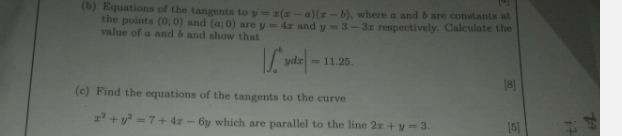 the points , where a and b are constants at 
(b) Equations of the tangents to y=x(x-a)(x-b) (0;0) and (a;0) are y=4x and y=3-3x respectively. Calculate the 
value of a and b and show that
|∈t _a^(bydx|=11.25. 
[8] 
(c) Find the equations of the tangents to the curve
x^2)+y^2=7+4x-6y which are parallel to the line 2x+y=3. [5]