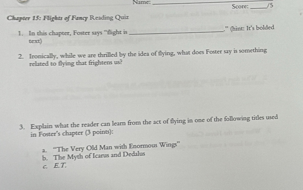 Name:_ 
Score: _/5 
Chapter 15: Flights of Fancy Reading Quiz 
1. In this chapter, Foster says “flight is _.” (hint: It’s bolded 
text) 
2. Ironically, while we are thrilled by the idea of flying, what does Foster say is something 
related to flying that frightens us? 
3. Explain what the reader can learn from the act of flying in one of the following titles used 
in Foster’s chapter (3 points): 
a. “The Very Old Man with Enormous Wings” 
b. The Myth of Icarus and Dedalus 
c. E.T.