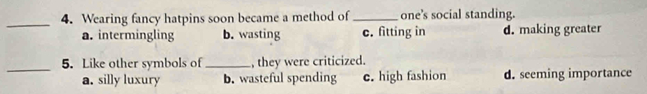 Wearing fancy hatpins soon became a method of _one’s social standing.
a. intermingling b. wasting c. fitting in d. making greater
_
5. Like other symbols of_ , they were criticized.
a. silly luxury b. wasteful spending c. high fashion d. seeming importance