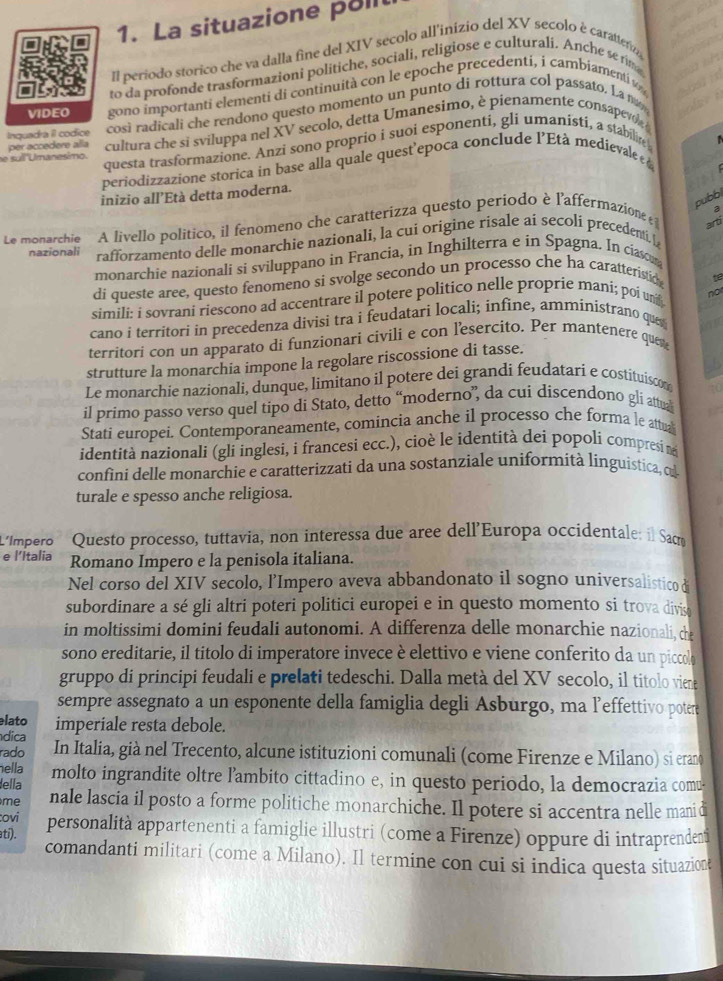 La situazione poll
Il periodo storico che va dalla fine del XIV secolo all'inizio del XV secolo é carattera
to da profonde trasformazioni politiche, sociali, religiose e culturali. Anche se fim
VIDEO gono importanti elementi di continuità con le epoche precedenti, i cambiamenti w
Inquadra il codice così radicali che rendono questo momento un punto di rottura col passato. La mam
e suí Umanesimo. cultura che si sviluppa nel XV secolo, detta Umanesimo, è pienamente consapevol 
per accedere alla
questa trasformazione. Anzi sono proprio i suoi esponenti, gli umanisti, a stabilire
periodizzazione storica in base alla quale quest'epoca conclude l'Età medievale  
inizio all’Età detta moderna.
pubbl
Le monarchie A livello politico, il fenomeno che caratterizza questo periodo è l'affermazione 
3
arti
nazionali rafforzamento delle monarchie nazionali, la cui origine risale ai secoli precedentiL
monarchie nazionali si sviluppano in Francia, in Inghilterra e in Spagna. In ciason
di queste aree, questo fenomeno si svolge secondo un processo che ha caratteristice t
simili: i sovrani riescono ad accentrare il potere politico nelle proprie mani; poi un not
cano i territori in precedenza divisi tra i feudatari locali; infine, amministrano que
territori con un apparato di funzionari civili e con lesercito. Per mantenere quer
strutture la monarchia impone la regolare riscossione di tasse.
Le monarchie nazionali, dunque, limitano il potere dei grandi feudatari e costituiscon
il primo passo verso quel tipo di Stato, detto “moderno”, da cui discendono gli attua 10
Stati europei. Contemporaneamente, comincia anche il processo che forma le attual
identità nazionali (gli inglesi, i francesi ecc.), cioè le identità dei popoli compresi ne
confini delle monarchie e caratterizzati da una sostanziale uniformità linguística, cu
turale e spesso anche religiosa.
L'Impero Questo processo, tuttavia, non interessa due aree dell’Europa occidentale: il Sac
e l’Italia Romano Impero e la penisola italiana.
Nel corso del XIV secolo, l’Impero aveva abbandonato il sogno universalistico di
subordinare a sé gli altri poteri politici europei e in questo momento si trova divis
in moltissimi domini feudali autonomi. A differenza delle monarchie nazionali, che
sono ereditarie, il titolo di imperatore invece è elettivo e viene conferito da un piccolo
gruppo di principi feudali e prelati tedeschi. Dalla metà del XV secolo, il titolo viene
sempre assegnato a un esponente della famiglia degli Asburgo, ma l’effettivo potere
lato
dica imperiale resta debole.
rado In Italia, già nel Trecento, alcune istituzioni comunali (come Firenze e Milano) si erano
ella
lella molto ingrandite oltre l’ambito cittadino e, in questo periodo, la democrazia comu-
me nale lascia il posto a forme politiche monarchiche. Il potere si accentra nelle manid
:ovi
atí). personalità appartenenti a famiglie illustri (come a Firenze) oppure di intraprenden
comandanti militari (come a Milano). Il termine con cui si indica questa situazion