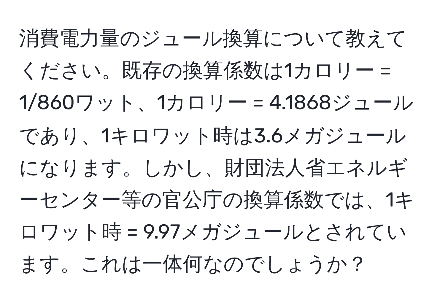 消費電力量のジュール換算について教えてください。既存の換算係数は1カロリー = 1/860ワット、1カロリー = 4.1868ジュールであり、1キロワット時は3.6メガジュールになります。しかし、財団法人省エネルギーセンター等の官公庁の換算係数では、1キロワット時 = 9.97メガジュールとされています。これは一体何なのでしょうか？