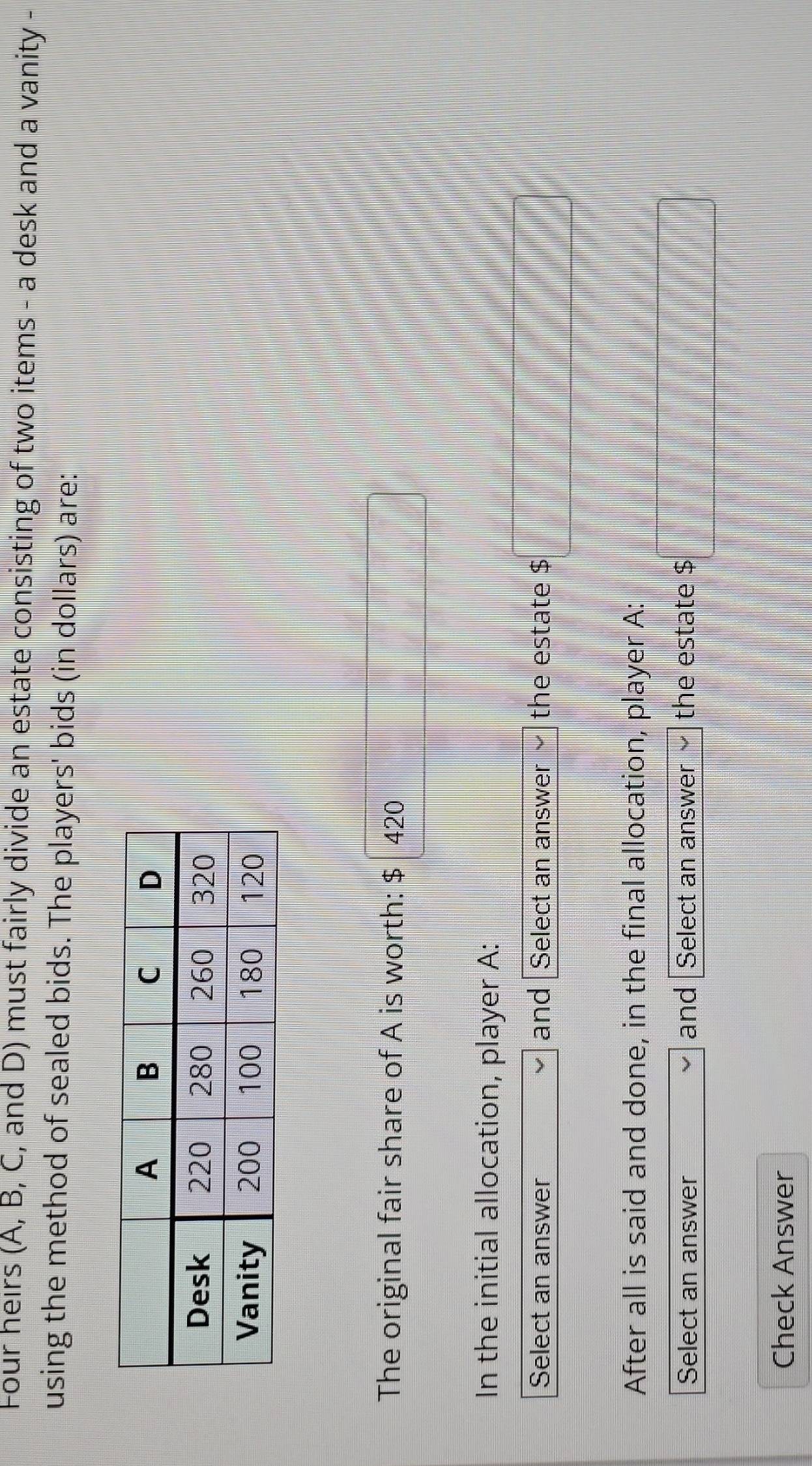 Four heirs (A, B, C, and D) must fairly divide an estate consisting of two items - a desk and a vanity - 
using the method of sealed bids. The players' bids (in dollars) are: 
The original fair share of A is worth: $ 420
| 
In the initial allocation, player A: 
Select an answer and Select an answer the estate $ □
After all is said and done, in the final allocation, player A: 
Select an answer and Select an answer the estate $ □
Check Answer