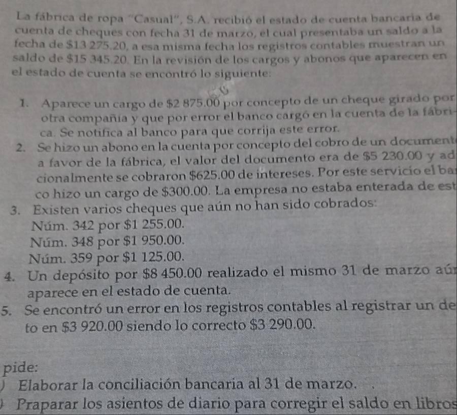 La fábrica de ropa “Casual”', S.A. recibió el estado de cuenta bancaria de
cuenta de cheques con fecha 31 de marzo, el cual presentaba un saldo a la
fecha de $13 275.20, a esa misma fecha los registros contables muestran un
saldo de $15 345.20. En la revisión de los cargos y abonos que aparecen en
el estado de cuenta se encontró lo siguiente:
1. Aparece un cargo de $2 875.00 por concepto de un cheque girado por
otra compañía y que por error el banco cargó en la cuenta de la fábri-
ca. Se notifica al banco para que corrija este error.
2. Se hizo un abono en la cuenta por concepto del cobro de un document
a favor de la fábrica, el valor del documento era de $5 230.00 y ad
cionalmente se cobraron $625.00 de intereses. Por este servicio el ba
co hizo un cargo de $300.00. La empresa no estaba enterada de est
3. Existen varios cheques que aún no han sido cobrados:
Núm. 342 por $1 255.00.
Núm. 348 por $1 950.00.
Núm. 359 por $1 125.00.
4. Un depósito por $8 450.00 realizado el mismo 31 de marzo aún
aparece en el estado de cuenta.
5. Se encontró un error en los registros contables al registrar un de
to en $3 920.00 siendo lo correcto $3 290.00.
pide:
Elaborar la conciliación bancaria al 31 de marzo.
Praparar los asientos de diario para corregir el saldo en libros