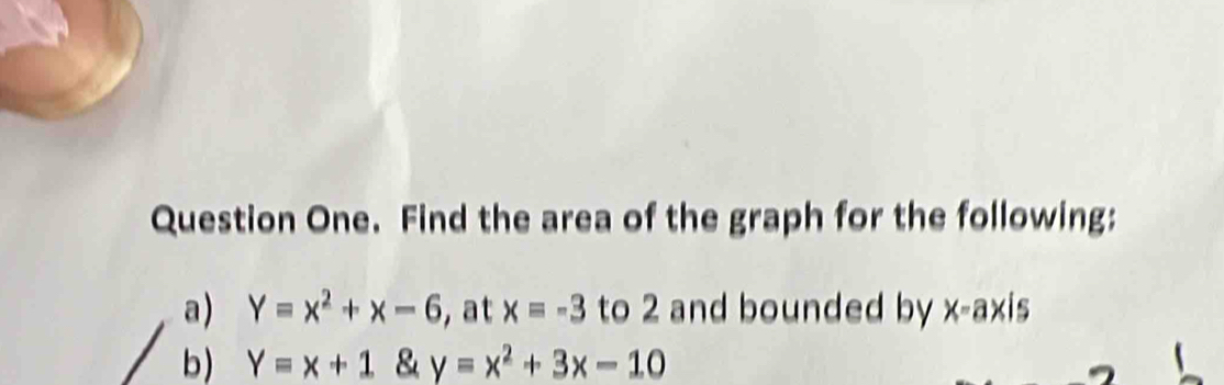 Question One. Find the area of the graph for the following: 
a) Y=x^2+x-6 , at x=-3 to 2 and bounded by X= axis 
b) Y=x+1 & y=x^2+3x-10