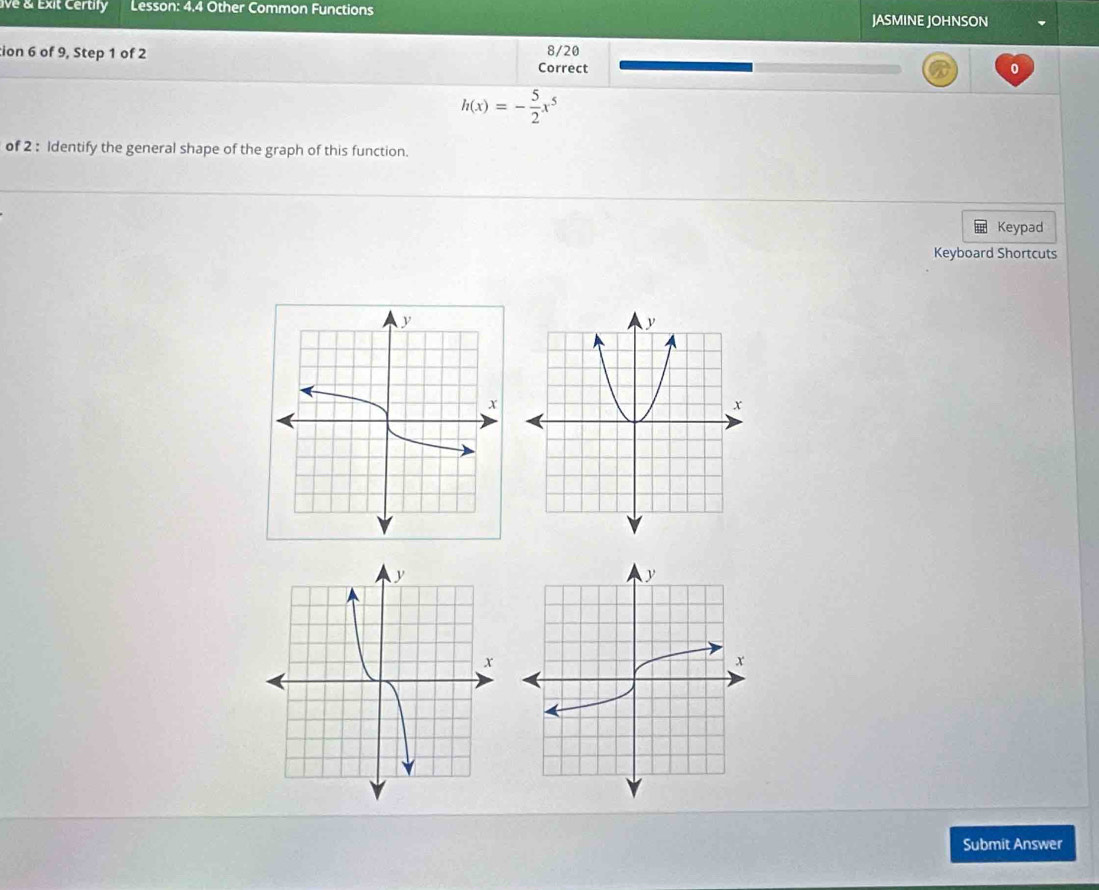 ive & Exit Certify Lesson: 4.4 Other Common Functions 
JASMINE JOHNSON 
tion 6 of 9, Step 1 of 2 8/20 
Correct 0
h(x)=- 5/2 x^5
of 2 : Identify the general shape of the graph of this function. 
Keypad 
Keyboard Shortcuts 
Submit Answer