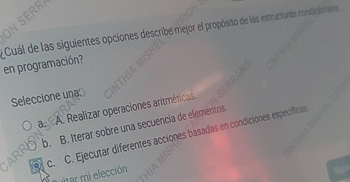 SERR
Cuál de las siguientes opciones describe mejor el propósito de las estructuras condicionales
en programación?
Seleccione una:
a.A. Realizar operaciones aritméticas.
b. B. Iterar sobre una secuencia de elementos.
Q c. C. Ejecutar diferentes acciones basadas en condiciones específicas
itar mi elección