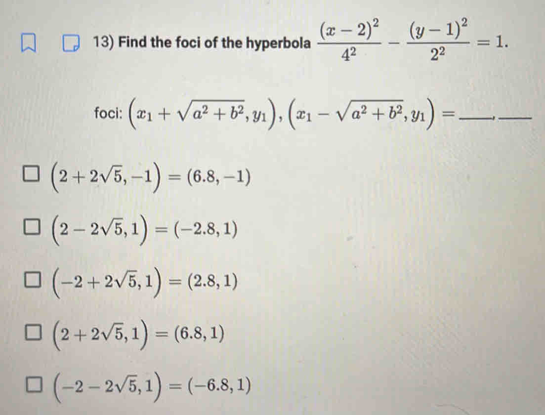 Find the foci of the hyperbola frac (x-2)^24^2-frac (y-1)^22^2=1. 
foci: (x_1+sqrt(a^2+b^2),y_1),(x_1-sqrt(a^2+b^2),y_1)= _-_
(2+2sqrt(5),-1)=(6.8,-1)
(2-2sqrt(5),1)=(-2.8,1)
(-2+2sqrt(5),1)=(2.8,1)
(2+2sqrt(5),1)=(6.8,1)
(-2-2sqrt(5),1)=(-6.8,1)