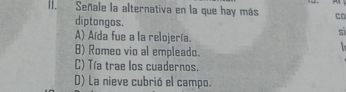 I1. Señale la alternativa en la que hay más Co
diptongos. si
A) Aída fue a la relojería.

B) Romeo vio al empleado.
C) Tía trae los cuadernos.
D) La nieve cubrió el campo.