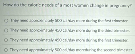 How do the caloric needs of a most women change in pregnancy?
They need approximately 500 cal/day more during the first trimester
They need approximately 450 cal/day more during the third trimester.
They need approximately 450 cal/day more during the first trimester.
They need approximately 500 cal/day moreduring the second trimester.