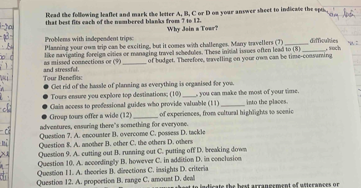 Read the following leaflet and mark the letter A, B, C or D on your answer sheet to indicate the opti
that best fits each of the numbered blanks from 7 to 12.
Why Join a Tour?
Problems with independent trips:
Planning your own trip can be exciting, but it comes with challenges. Many travellers (7) __difficulties
like navigating foreign cities or managing travel schedules. These initial issues often lead to (8) , such
as missed connections or (9) _of budget. Therefore, travelling on your own can be time-consuming
and stressful.
Tour Benefits:
Get rid of the hassle of planning as everything is organised for you.
Tours ensure you explore top destinations; (10) _, you can make the most of your time.
Gain access to professional guides who provide valuable (11) _into the places.
Group tours offer a wide (12) _of experiences, from cultural highlights to scenic
adventures, ensuring there’s something for everyone.
Question 7. A. encounter B. overcome C. possess D. tackle
Question 8. A. another B. other C. the others D. others
Question 9. A. cutting out B. running out C. putting off D. breaking down
Question 10. A. accordingly B. however C. in addition D. in conclusion
Question 11. A. theories B. directions C. insights D. criteria
Question 12. A. proportion B. range C. amount D. deal
to indicate the best arrangement of utterances or