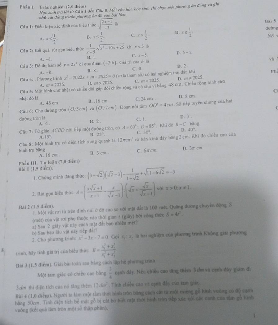 Phần 1. Trắc nghiệm (2,0 điểm)
Học sinh trả lời từ Câu 1 đến Câu 8. Mỗi câu hải, học sinh chỉ chọn một phương án đúng và ghi
chữ cải đừng trước phương ăn đồ vào bài làm.
Câu 1: Điều kiện xác định của biểu thức sqrt(frac 2x-1)-31 Bài 5
A. x B. x≤  1/2 . C. x> 1/2 . D. x≥  1/2 . đường
NE
Câu 2: Kết quả rút gọn biểu thức  1/x-5 · sqrt(x^2-10x+25) khì x<5</tex> là
A. --1. B. 1. C. x-5. D. 5-x
Câu 3: Đồ thị hàm số y=2x^2 đi qua điểm (-2;b) Giá trị của δ là
và
A. ~8 . B. 8 . C. 0. D. 2 .
Câu 4: . Phương trình x^2-2022x+m-2025=0() (m là tham số) có hai nghiệm trái đầu khi
Ph
A. m=2025. B. m>2025. C. m<2025. D. m!= 2025.
Câu 5: Một hình chữ nhật có chiều dài gắp đôi chiều rộng và có chu vi bằng 48 cm . Chiều rộng hình chữ
C
nhật đỏ là C. 24 cm D. 8 cm.
A. 48 cm B. .16 cm
Câu 6: Cho đường tròn (O:3cm) và (O':7cm). Đoạn nổi tâm OO'=4cm. Số tiếp tuyến chung của hai
đường tròn là C. 1. D. 3 .
A. 4 . B. 2 .
Câu 7: Tử giác ACBD nội tiếp một đường tròn, có A=60°;D=85°. Khi đó B-C bàng
A. 15°.
B. 25°. C. 30°. D. 40°.
Câu 8: Một hình trụ có diện tích xung quanh là 12π cm^2 và bản kinh đây bằng 2 cm. Khi đó chiều cao của
hình trụ bǎng C. 6π cm. D. 3π cm
A. 16 cm. . B. 3 cm .
Phần HI. Tự luận (7,0 điểm)
Bài 1 (1,5 điểm).
1. Chứng minh đảng thức: (3+sqrt(2))(sqrt(2)-3)- 1/1-sqrt(2) +sqrt(11-6sqrt 2)=-3
2. Rút gọn biểu thức A=( (xsqrt(x)+1)/x-1 - x/sqrt(x)-1 ):(sqrt(x)+ sqrt(x)/sqrt(x)-1 ) với x>0;x!= 1.
Bài 2 (1,5 điểm).
1. Một vật rơi từ trên đình núi ở độ cao so với mật đất là 100 mét. Quảng đường chuyên động S
(mét) của vật rơi phụ thuộc vào thời gian t (giây) bởi công thức S=4t^2.
a) Sau 2 giảy vật này cách mặt đất bao nhiều mét?
b) Sau bao lâu vật này tiếp đất?
2. Cho phương trinh: x^2-3x-7=0 Gọi x,: x. là hai nghiệm của phương trình.Không giai phương
E,
trình, hãy tính giá trị của biểu thức B=frac (x_1)^3+x_2^1(x_1)^2+x_2^2
Bài 3 (1,5 điểm). Giải bài toán sau bằng cách lập hệ phương trình
Một tam giác có chiều cao bằng  3/4  cạnh đây. Nếu chiều cao tăng thêm 3cồm và cạnh đây giám đi
3dm thì điện tích của nó tăng thêm 12dm^2. Tinh chiêu cao và cạnh đây của tam giác.
Bài 4 (1,0 điểm). Người ta làm một tâm thót hình tròn bằng cách cát từ một mieng gỗ hình vường có độ cạnh
băng 50cm. Tính diện tích bê mật gỗ bị cát bỏ biết mặt thột hình tròn tiếp xúc với các canh của tâm gỗ hình
vuông (kết quả làm tròn một số thập phân),