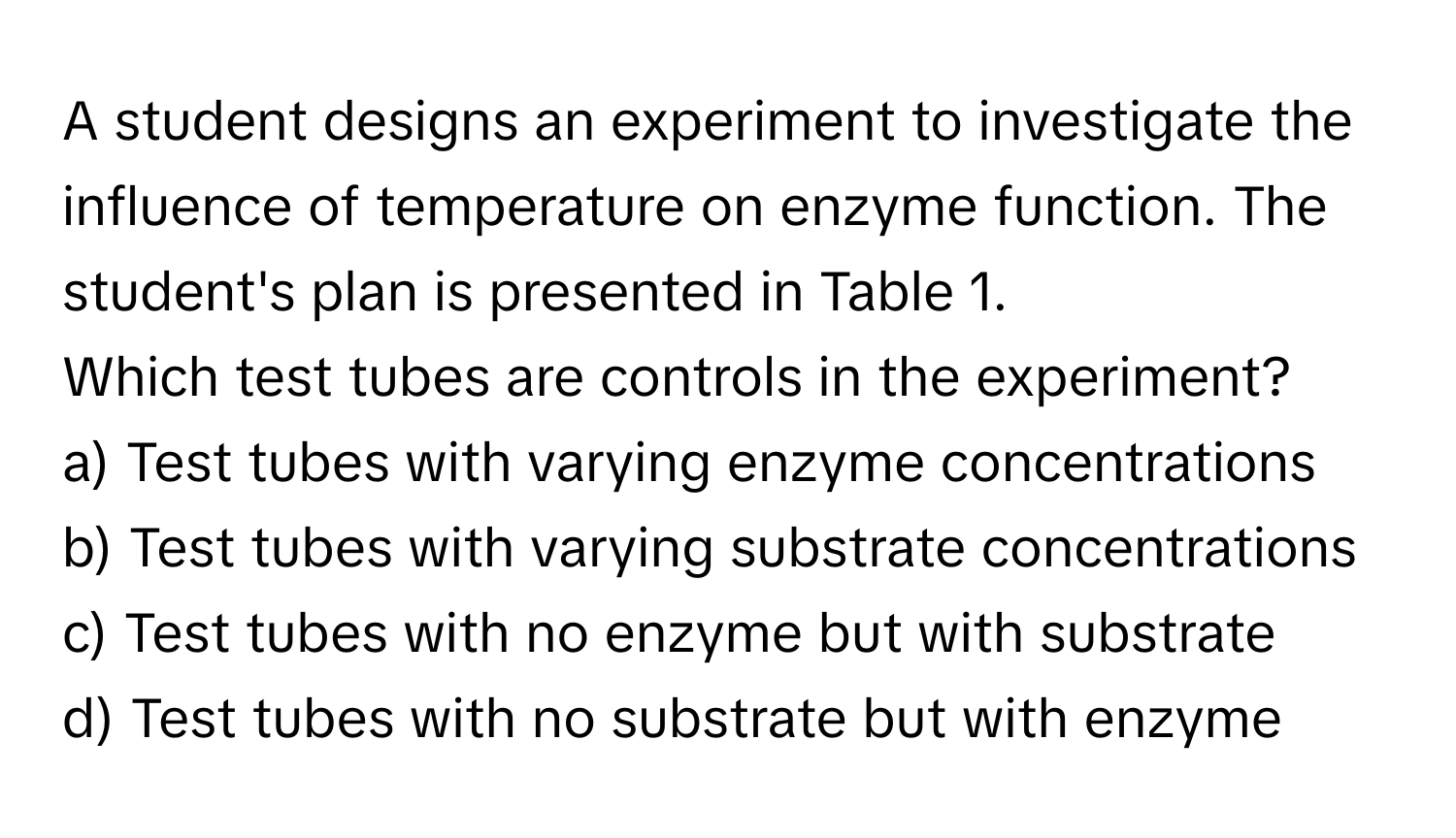 A student designs an experiment to investigate the influence of temperature on enzyme function. The student's plan is presented in Table 1. 

Which test tubes are controls in the experiment?
a) Test tubes with varying enzyme concentrations
b) Test tubes with varying substrate concentrations
c) Test tubes with no enzyme but with substrate
d) Test tubes with no substrate but with enzyme