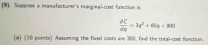 (9). Suppose a manufacturer's marginal-cost function is
 dC/dq =3q^2+60q+900
(a) (10 points) Assuming the fixed costs are 300, find the total-cost function.