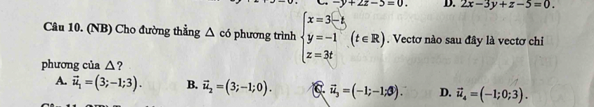 -y+2z-5=0. D. 2x-3y+z-5=0. 
Câu 10. (NB) Cho đường thẳng △ c6 phương trình beginarrayl x=3(-k) y=-1 z=3tendarray.  (t∈ R). Vectơ nào sau đây là vectơ chi
phương của △?
A. vector u_1=(3;-1;3). B. vector u_2=(3;-1;0). vector u_3=(-1;-1; enclosecircle3). D. vector u_4=(-1;0;3).