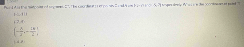 Point A is the midpoint of segment CT. The coordinates of points C and A are (-3,-9) and (-5,-7) respectively. What are the coordinates of point T?
(-1,-11)
(-7,-5)
(- 8/2 ,- 16/2 )
(-4,-8)