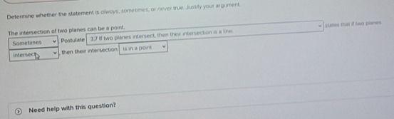 Determine whether the statement is olwoys, sometimes, or never true. Justify your argument. 
states that if two planes 
The intersection of two planes can be a point. 
Sometimes Postulate 3.7 If two planes intersect, then their intersection is a line. 
intersec then their intersection is in a point 
Need help with this question?