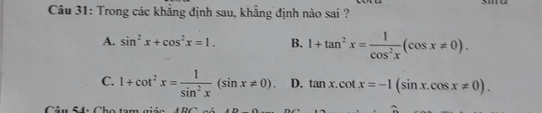 Trong các khẳng định sau, khẳng định nào sai ?
A. sin^2x+cos^2x=1. B. 1+tan^2x= 1/cos^2x (cos x!= 0).
C. 1+cot^2x= 1/sin^2x (sin x!= 0). D. tan x.cot x=-1(sin x.cos x!= 0). 
Câu 54: Cho tam giác