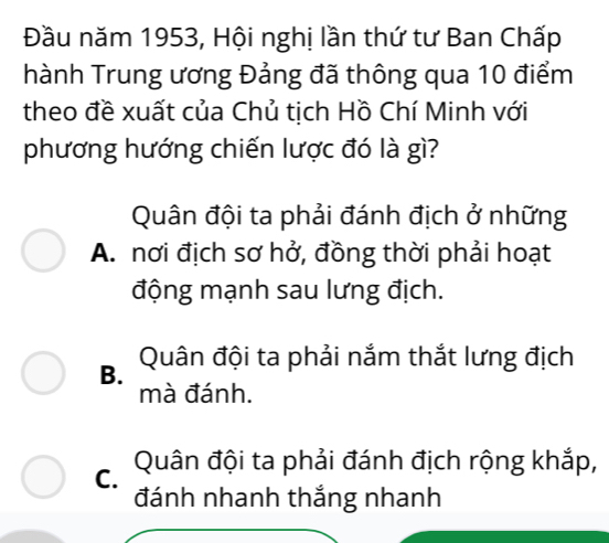 Đầu năm 1953, Hội nghị lần thứ tư Ban Chấp
hành Trung ương Đảng đã thông qua 10 điểm
theo đề xuất của Chủ tịch Hồ Chí Minh với
phương hướng chiến lược đó là gì?
Quân đội ta phải đánh địch ở những
A. nơi địch sơ hở, đồng thời phải hoạt
động mạnh sau lưng địch.
B. Quân đội ta phải nắm thắt lưng địch
mà đánh.
C. Quân đội ta phải đánh địch rộng khắp,
đánh nhanh thắng nhanh