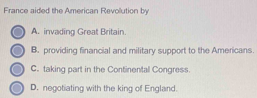 France aided the American Revolution by
A. invading Great Britain.
B. providing financial and military support to the Americans.
C. taking part in the Continental Congress.
D. negotiating with the king of England.