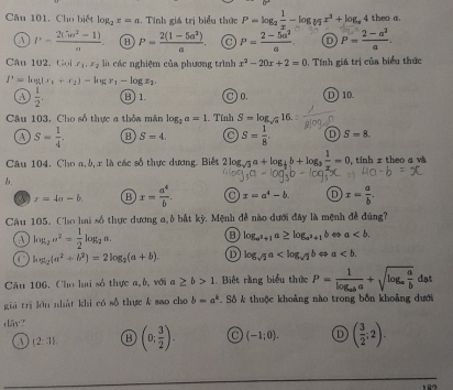 Cho biết log _2x=a :. Tính giá trị biểu thức P=log _2 1/x -log _sqrt[3](2)x^3+log _x4 theo a.
a P= (2(5w^2-1))/u . B P= (2(1-5a^2))/a . a P= (2-5a^2)/a  D P= (2-a^2)/a .
Câu 1  ,  C x_1,x_2 là các nghiệm của phương trình x^2-20x+2=0. Tính giá trị của biểu thức
l'=log =log (x_1+x_2)-log x_1-log x_2.
A  1/2 . ⑬1 C) 0. D) 10.
Câu 103, Cho số thực a thỏa mắn log _3a=1.. Tính S=log _sqrt(3)16
a S= 1/4 . B S=4. S= 1/8 . D S=8.
Câu 104. Cho a, b, x là các số thực dương. Biết 2log _sqrt(3)a+log _ 1/3 b+log _3 1/x =0 , tính z theo a và
r=4a-b. B x= a^4/b . a x=a^4-b. D x= a/b .
Câu 105. Cho hai số thực dương a, ở bắt kỳ. Mệnh đề nào dưới đây là mệnh đề đúng?
A log _2a^2= 1/2 log _2a.
log _a^2+1a≥ log _a^2+1b a
C log _2(a^2+b^2)=2log _2(a+b). D log _sqrt(2)a a
Câu 106. Cho lai số thực a,b, với a ≥ b>1. Biết rằng biểu thức P=frac 1log _aba+sqrt(log _a) a/b  d_B t
giá trị lớu nhàt khi có số thực k sao cho b=a^k Số k thuộc khoảng nào trong bốn khoảng dưới
dāy?
(2:1). B (0; 3/2 ). a (-1;0). D ( 3/2 ;2).