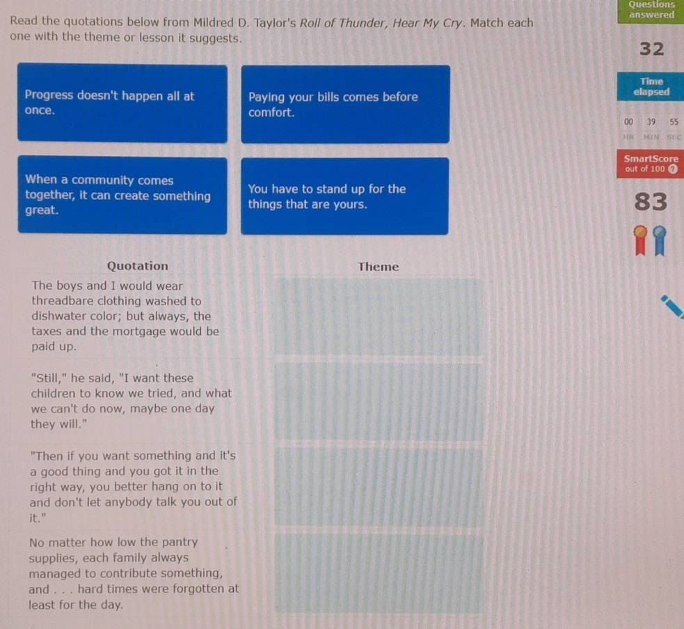 Questions 
Read the quotations below from Mildred D. Taylor's Roll of Thunder, Hear My Cry. Match each answered 
one with the theme or lesson it suggests.
32
Time 
Progress doesn't happen all at Paying your bills comes before elapsed 
once. comfort. 
00 39 55
HR MIN SEC 
SmartScore 
out of 100 7
When a community comes 
You have to stand up for the 
together, it can create something things that are yours. 
great.
83
Quotation Theme 
The boys and I would wear 
threadbare clothing washed to 
dishwater color; but always, the 
taxes and the mortgage would be 
paid up. 
"Still," he said, "I want these 
children to know we tried, and what 
we can't do now, maybe one day 
they will." 
"Then if you want something and it's 
a good thing and you got it in the 
right way, you better hang on to it 
and don't let anybody talk you out of 
it." 
No matter how low the pantry 
supplies, each family always 
managed to contribute something, 
and . . . hard times were forgotten at 
least for the day.