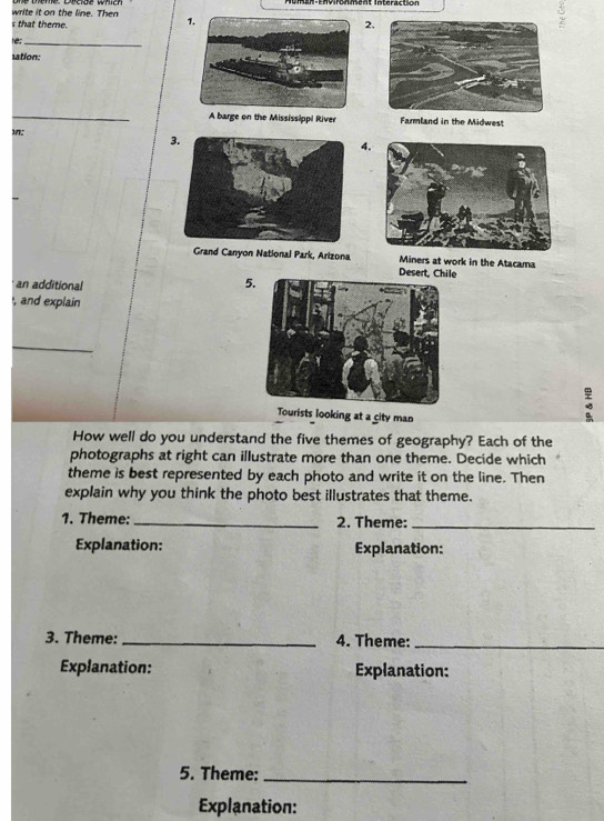 Auman-Environment Intéraction 
write it on the line. Then 1.2, 
s that theme 
re:_ 
ation: 
_A barge on the Mississippi River Farmland in the Midwest 
1: 
3. 
4. 
Grand Canyon National Park, Arizona Miners at work in the Atacama 
Desert, Chile 
an additional 
5 
, and explain 
_ 
Tourists looking at a city man 
How well do you understand the five themes of geography? Each of the 
photographs at right can illustrate more than one theme. Decide which 
theme is best represented by each photo and write it on the line. Then 
explain why you think the photo best illustrates that theme. 
1. Theme: _2. Theme:_ 
Explanation: Explanation: 
3. Theme: _4. Theme:_ 
Explanation: Explanation: 
5. Theme:_ 
Explanation: