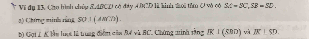 Ví dụ 13. Cho hình chóp S. ABCD có đáy ABCD là hình thoi tâm O và có SA=SC, SB=SD. 
a) Chứng minh rằng SO⊥ (ABCD). 
b) Gọi I, K lần lượt là trung điểm của BA và BC. Chứng minh rằng IK⊥ (SBD) và IK⊥ SD.