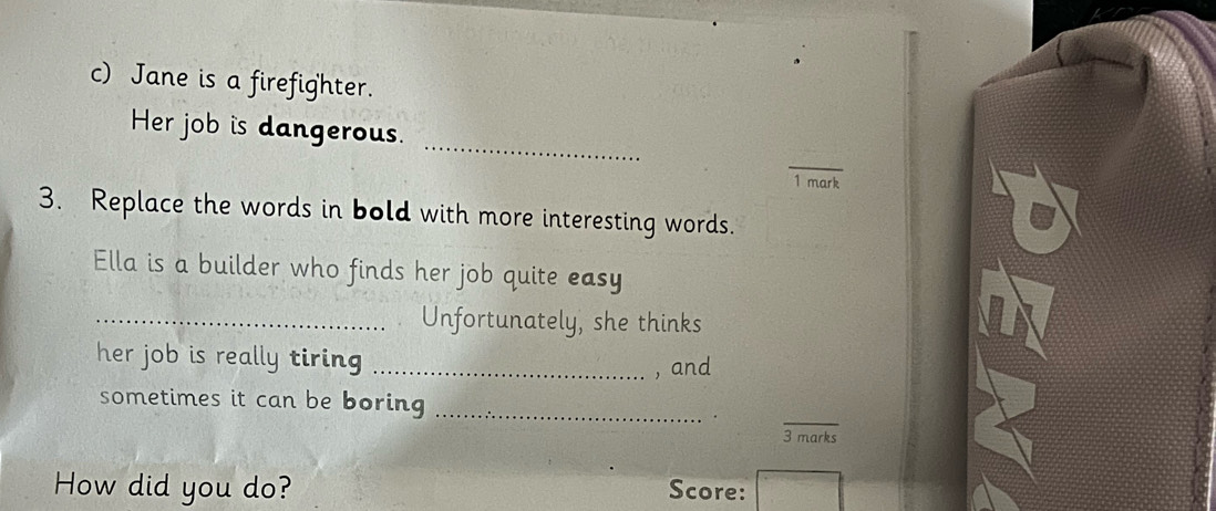 Jane is a firefighter. 
_ 
Her job is dangerous. 
_ 
1 mark 
3. Replace the words in bold with more interesting words. 
Ella is a builder who finds her job quite easy 
_Unfortunately, she thinks 
her job is really tiring _, and 
sometimes it can be boring_ 
· . 
_ 
3 marks 
How did you do? Score: