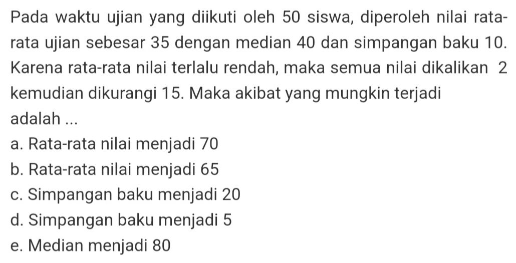 Pada waktu ujian yang diikuti oleh 50 siswa, diperoleh nilai rata-
rata ujian sebesar 35 dengan median 40 dan simpangan baku 10.
Karena rata-rata nilai terlalu rendah, maka semua nilai dikalikan 2
kemudian dikurangi 15. Maka akibat yang mungkin terjadi
adalah ...
a. Rata-rata nilai menjadi 70
b. Rata-rata nilai menjadi 65
c. Simpangan baku menjadi 20
d. Simpangan baku menjadi 5
e. Median menjadi 80