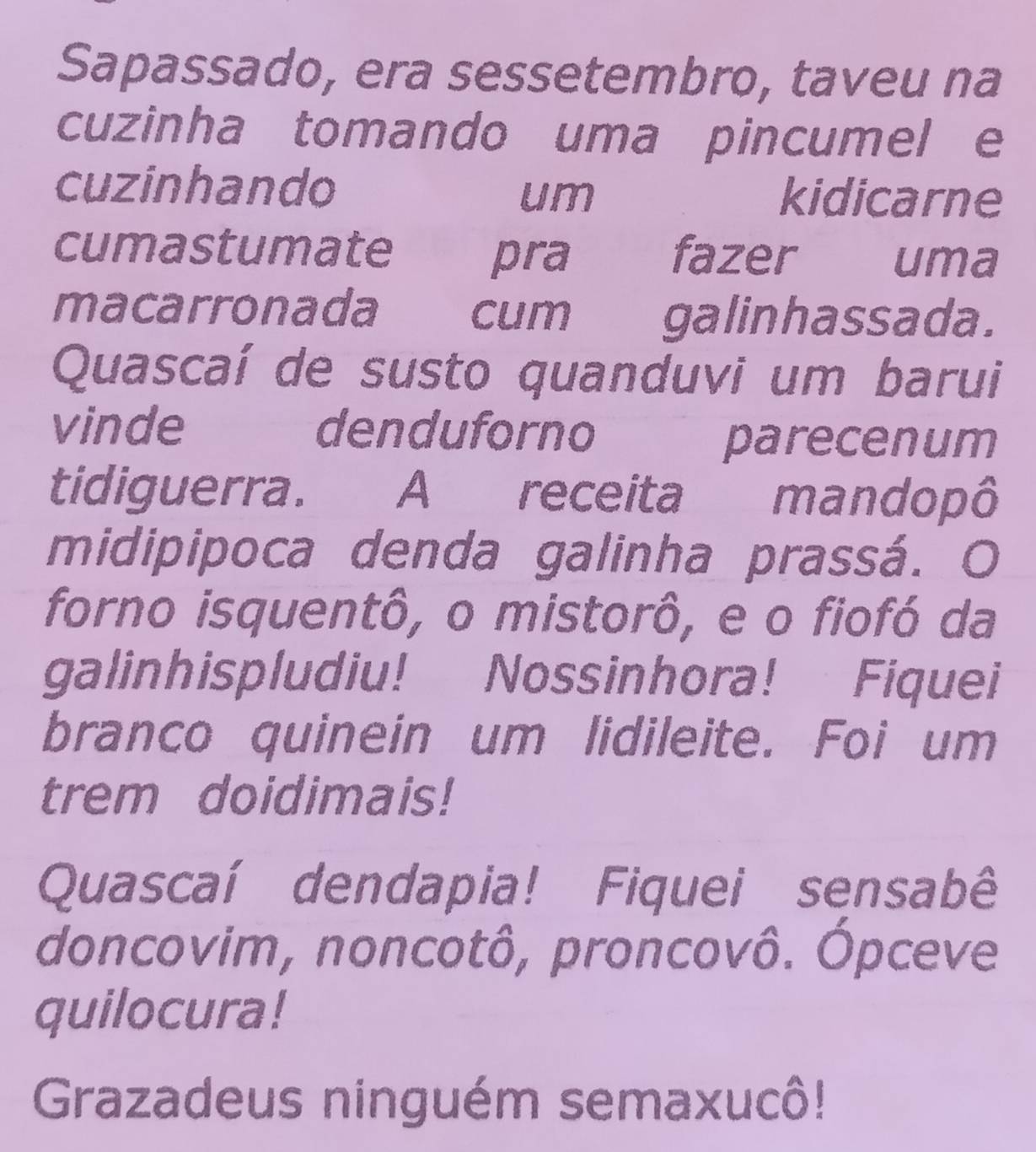 Sapassado, era sessetembro, taveu na 
cuzinha tomando uma pincumel e 
cuzinhando kidicarne 
um 
cumastumate fazer uma 
pra 
macarronada cum galinhassada. 
Quascaí de susto quanduvi um barui 
vinde denduforno 
parecenum 
tidiguerra. A receita mandopô 
midipipoca denda galinha prassá. O 
forno isquentô, o mistorô, e o fiofó da 
galinhispludiu! Nossinhora! Fiquei 
branco quinein um lidileite. Foi um 
trem doidimais! 
Quascaí dendapia! Fiquei sensabê 
doncovim, noncotô, proncovô. Ópceve 
quilocura! 
Grazadeus ninguém semaxucô!