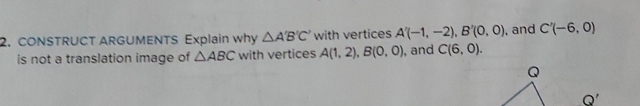 CONSTRUCT ARGUMENTS Explain why △ A'B'C' with vertices A'(-1,-2), B'(0,0) , and C'(-6,0)
is not a translation image of △ ABC with vertices A(1,2), B(0,0) , and C(6,0). 
Q'