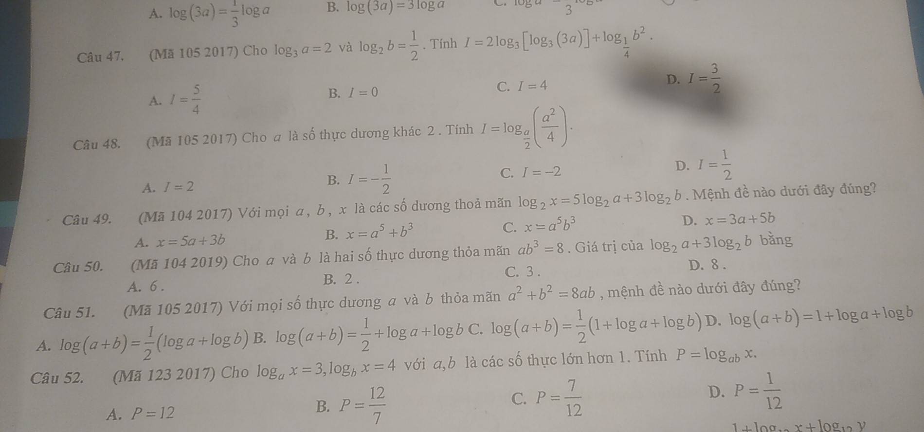 A. log (3a)= 1/3 log a
B. log (3a)=3log a
8
Câu 47, (Mã 105 2017) Cho log _3a=2 và log _2b= 1/2 . Tính I=2log _3[log _3(3a)]+log _ 1/4 b^2.
A. I= 5/4 
C.
B. I=0 I=4
D. I= 3/2 
Câu 48. (Mã 105 2017) Cho a là số thực dương khác 2 . Tính I=log _ a/2 ( a^2/4 ).
C. I=-2 D. I= 1/2 
A. I=2
B. I=- 1/2 
Câu 49. (Mã 104 2017) Với mọi a, b , x là các số dương thoả mãn log _2x=5log _2a+3log _2b. Mệnh đề nào dưới đây đúng?
A. x=5a+3b
B. x=a^5+b^3
C. x=a^5b^3
D. x=3a+5b
Câu 50. (Mã 104 2019) Cho a và b là hai số thực dương thỏa mãn ab^3=8. Giá trị của log _2a+3log _2b bằng
C. 3 . D. 8 .
A. 6 . B. 2 .
Câu 51. (Mã 105 2017) Với mọi số thực dương a và b thỏa mãn a^2+b^2=8ab , mệnh đề nào dưới đây đúng?
A. log (a+b)= 1/2 (log a+log b) B. log (a+b)= 1/2 +log a+log b C. log (a+b)= 1/2 (1+log a+log b) D. log (a+b)=1+log a+log b
Câu 52. (Mã 123 2017) Cho log _ax=3,log _bx=4 với a,b là các số thực lớn hơn 1. Tính P=log _abx.
C. P= 7/12 
D.
A. P=12 B. P= 12/7  P= 1/12 
1+log _xx+log _12y