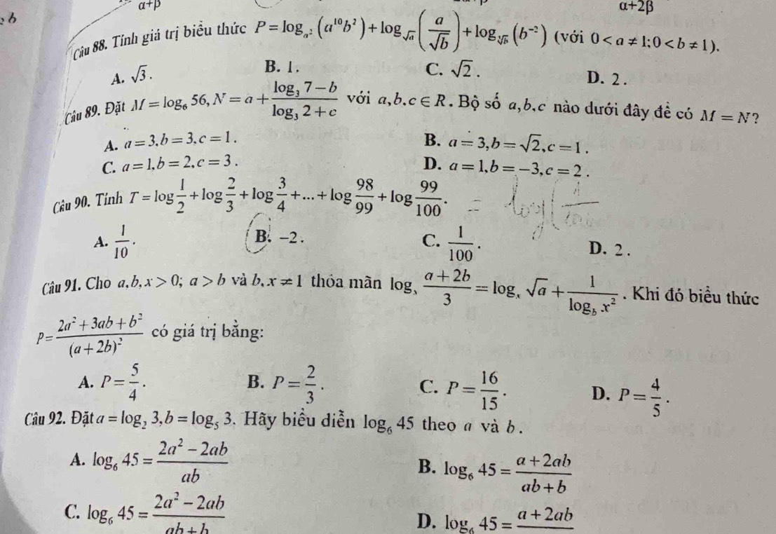 alpha +beta
Câu 88. Tính giá trị biểu thức
A. sqrt(3). P=log _a^2(a^(10)b^2)+log _sqrt(a)( a/sqrt(b) )+log _sqrt[3](b)(b^(-2))
alpha +2beta
(với 0
B. 1 . C. sqrt(2). D. 2 .
Câu 89. Đặt M=log _656,N=a+frac log _37-blog _32+c với a,b.c∈ R. Bộ s 4 a,b,c nào dưới đây đề có M=N ?
A. a=3.b=3.c=1. B. a=3,b=sqrt(2),c=1.
C. a=1.b=2.c=3. D. a=1,b=-3,c=2.
Câu 90. Tính
T=log  1/2 +log  2/3 +log  3/4 +...+log  98/99 +log  99/100 .
A.  1/10 .  1/100 .
C.
B. -2 . D. 2 .
Câu 91. Cho a,b,x>0;a>b và b, x!= 1 thóa màn log _3  (a+2b)/3 =log _xsqrt(a)+frac 1log _bx^2. Khi đó biều thức
P=frac 2a^2+3ab+b^2(a+2b)^2 có giá trị bằng:
A. P= 5/4 . B. P= 2/3 .
C. P= 16/15 .
D. P= 4/5 .
Câu 92. Đặt a=log _23,b=log _53. Hãy biểu diễn log _645 theo a và b.
A. log _645= (2a^2-2ab)/ab 
B. log _645= (a+2ab)/ab+b 
C. log _645= (2a^2-2ab)/ab+b 
D. log _645=frac a+2ab