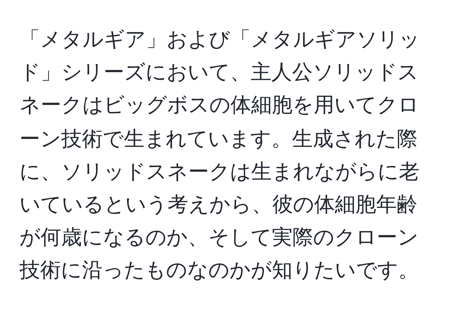 「メタルギア」および「メタルギアソリッド」シリーズにおいて、主人公ソリッドスネークはビッグボスの体細胞を用いてクローン技術で生まれています。生成された際に、ソリッドスネークは生まれながらに老いているという考えから、彼の体細胞年齢が何歳になるのか、そして実際のクローン技術に沿ったものなのかが知りたいです。