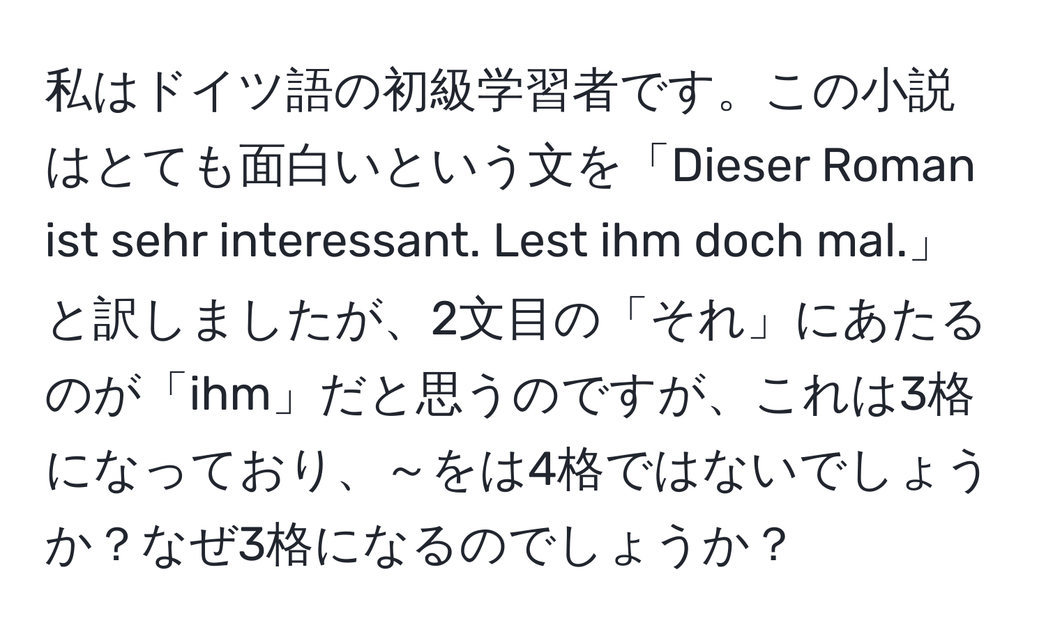 私はドイツ語の初級学習者です。この小説はとても面白いという文を「Dieser Roman ist sehr interessant. Lest ihm doch mal.」と訳しましたが、2文目の「それ」にあたるのが「ihm」だと思うのですが、これは3格になっており、～をは4格ではないでしょうか？なぜ3格になるのでしょうか？