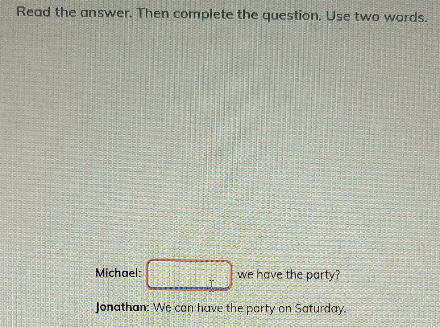 Read the answer. Then complete the question. Use two words. 
Michael: □ we have the party? 
Jonathan: We can have the party on Saturday.