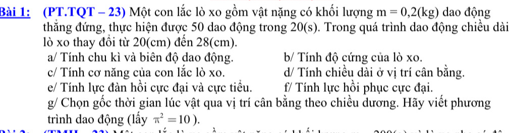 (PT.TQT - 23) Một con lắc lò xo gồm vật nặng có khối lượng m=0,2(kg) dao động 
thẳng đứng, thực hiện được 50 dao động trong 20(s). Trong quá trình dao động chiều dài 
lò xo thay đồi từ 20(cm) đến 28(cm). 
a/ Tính chu kì và biên độ dao động. b/ Tính độ cứng của lò xo. 
c/ Tính cơ năng của con lắc lò xo. d/ Tính chiều dài ở vị trí cân bằng. 
e/ Tính lực đàn hồi cực đại và cực tiểu. f/ Tính lực hồi phục cực đại. 
g/ Chọn gốc thời gian lúc vật qua vị trí cân bằng theo chiều dương. Hãy viết phương 
trình dao động (lấy π^2=10).