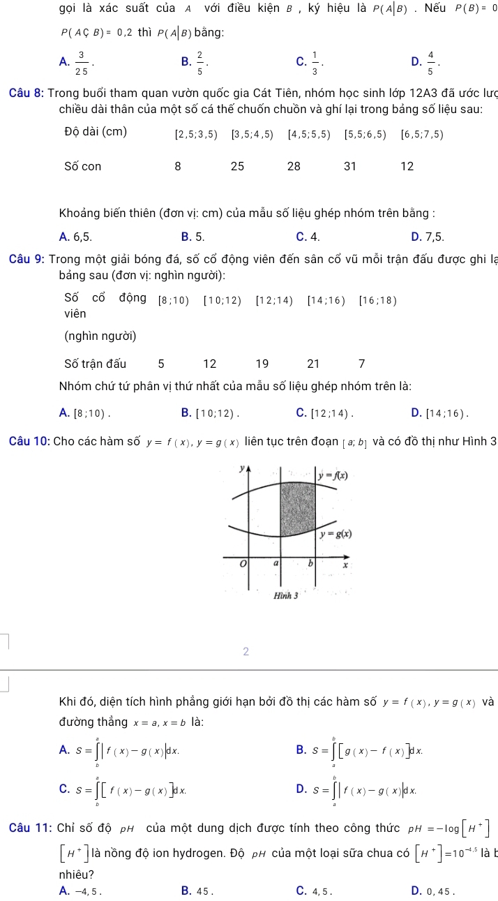 gọi là xác suất của A với điều kiện B , ký hiệu là P(A|B) Nếu P(B)=0
P(ACB)=0,2 thì P(A|B) bằng:
A.  3/25 .  2/5 .  1/3 .  4/5 .
B.
C.
D.
Câu 8: Trong buổi tham quan vườn quốc gia Cát Tiên, nhóm học sinh lớp 12A3 đã ước lưc
chiều dài thân của một số cá thế chuốn chuồn và ghí lại trong bảng số liệu sau:
Độ dài (cm) [2,5;3,5) [3,5;4,5) [4,5;5,5) [5,5;6,5) [6,5;7 ,5)
Số con 8 25 28 31 12
Khoảng biến thiên (đơn vị: cm) của mẫu số liệu ghép nhóm trên bằng :
A. 6,5. B. 5. C. 4. D. 7,5.
Câu 9: Trong một giải bóng đá, số cổ động viên đến sân cổ vũ mỗi trận đấu được ghi lạ
bảng sau (đơn vị: nghìn người):
Số cổ động [8;10) [10;12) [12;14) [14;16) [16;18)
viên
(nghìn người)
Số trận đấu 5 12 19 21 7
Nhóm chứ tứ phân vị thứ nhất của mẫu số liệu ghép nhóm trên là:
A. [8;10). B. [10;12). C. [12;14). D. [14;16).
Câu 10: Cho các hàm số y=f(x),y=g(x) liên tục trên đoạn [a;b] và có d'hat O thị như Hình 3
2
Khi đó, diện tích hình phẳng giới hạn bởi đồ thị các hàm số y=f(x),y=g(x) và
đường thẳng x=a,x=b là:
A. S=∈tlimits _b^(a|f(x)-g(x)|dx. S=∈tlimits _a^b[g(x)-f(x)]dx.
B.
C. S=∈tlimits _0^a[f(x)-g(x)]dx. S=∈tlimits _a^b|f(x)-g(x)|dx.
D.
Câu 11: Chỉ số độ ph của một dung dịch được tính theo công thức pH=-log [H^+)]
[H^+] là nồng độ ion hydrogen. Độ ph của một loại sữa chua có [H^+]=10^(-4.5) là b
nhiêu?
A. -4, 5 . B. 45 . C. 4, 5 . D. 0, 45 .