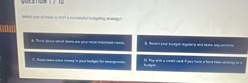 Which one of these is NOT a successful budgeting strategy?
A. Think about which items are your most important needs. B. Revisit your budget regularly and make adjustments
C. Keep some extra money in your budget for emergencies. budget. D. Pay with a credit card if you have a hard time sticking to a