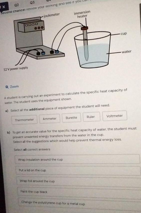 1X
Q2
Q3
Second chance! keview your working and see it you ca
Zoom
A student is carrying out an experiment to calculate the specific heat capacity of
water. The student uses the equipment shown.
a) Select all the additional piece of equipment the student will need.
Thermometer Ammeter Burette Ruler Voltmeter
b) To get an accurate value for the specific heat capacity of water, the student must
prevent unwanted energy transfers from the water in the cup.
Select all the suggestions which would help prevent thermal energy loss.
Select all correct answers
Wrap insulation around the cup
Put a lid on the cup
Wrap foil around the cup
Paint the cup black
Change the polystyrene cup for a metal cup