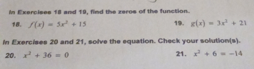 In Exercises 18 and 19, find the zeros of the function. 
18. f(x)=5x^2+15 19. g(x)=3x^2+21
In Exercises 20 and 21, solve the equation. Check your solution(s). 
20. x^2+36=0 21. x^2+6=-14