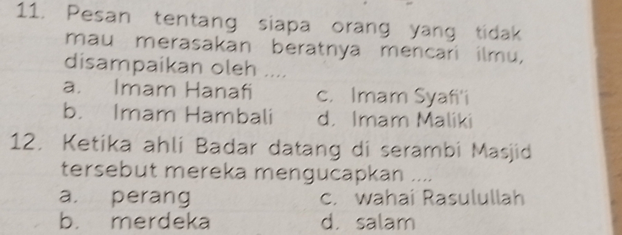 Pesan tentang siapa orang yang tidak
mau merasakan beratnya mencari ilmu,
disampaikan oleh ....
a. Imam Hanafi c. Imam Syafi'i
b. Imam Hambali d. Imam Maliki
12. Ketika ahli Badar datang di serambi Masjid
tersebut mereka mengucapkan ....
a. perang c. wahai Rasulullah
b. merdeka d. salam