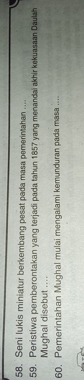 Seni lukis miniatur berkembang pesat pada masa pemerintahan .... 
59. Peristiwa pemberontakan yang terjadi pada tahun 1857 yang menandai akhir kekuasaan Daulah 
Mughal disebut .... 
60. Pemerintahan Mughal mulai mengalami kemunduran pada masa ....