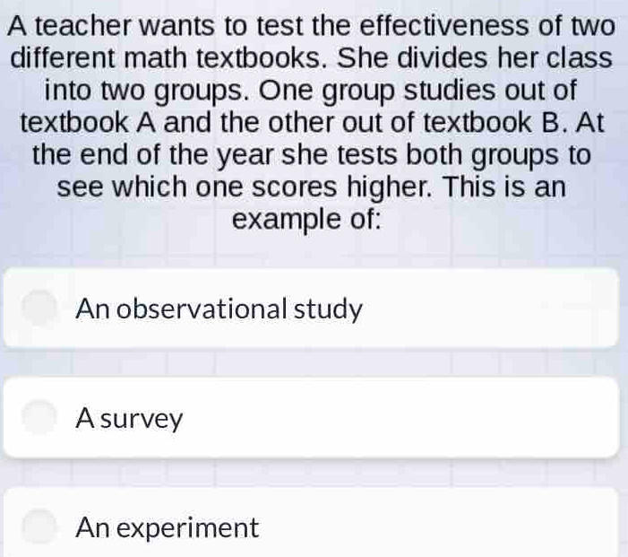 A teacher wants to test the effectiveness of two
different math textbooks. She divides her class
into two groups. One group studies out of
textbook A and the other out of textbook B. At
the end of the year she tests both groups to
see which one scores higher. This is an
example of:
An observational study
A survey
An experiment