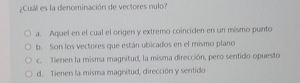 ¿Cuál es la denominación de vectores nulo?
a. Aquel en el cual el origen y extremo coinciden en un mismo punto
b. Son los vectores que están ubicados en el mismo plano
c. Tienen la misma magnitud, la misma dirección, pero sentido opuesto
d. Tienen la misma magnitud, dirección y sentido