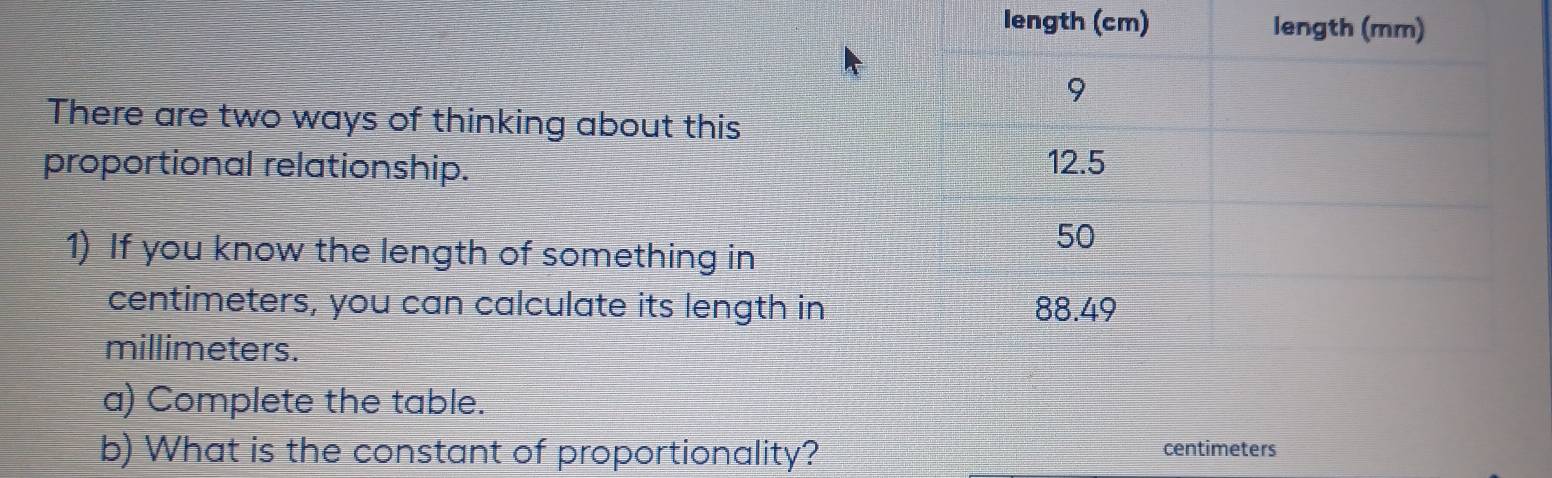 length ( 
There are two ways of thinking about this 
proportional relationship. 
1) If you know the length of something in
centimeters, you can calculate its length in
millimeters. 
a) Complete the table. 
b) What is the constant of proportionality? centimeters