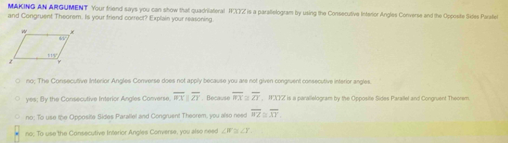 MAKING AN ARGUMENT Your friend says you can show that quadrilateral  is a parallelogram by using the Consecutive Interior Angles Converse and the Opposite Sides Parallel
and Congruent Theorem. Is your friend correct? Explain your reasoning.
no; The Consecutive Interior Angles Converse does not apply because you are not given congruent consecutive interior angles.
yes; By the Consecutive Interior Angles Converse, overline WXparallel overline ZY , Because overline WX≌ overline ZY XZ is a parallelogram by the Opposite Sides Parallel and Congruent Theorem.
no; To use the Opposite Sides Parallel and Congruent Theorem, you also need overline WZ≌ overline XY.
no; To use the Consecutive Interior Angles Converse, you also need ∠ W≌ ∠ Y.